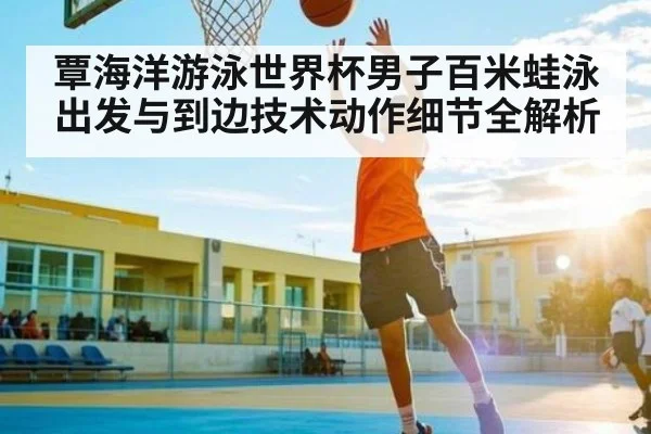 覃海洋游泳世界杯男子百米蛙泳出发与到边技术动作细节全解析